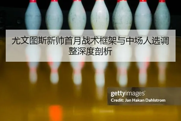 尤文图斯新帅首月战术框架与中场人选调整深度剖析
