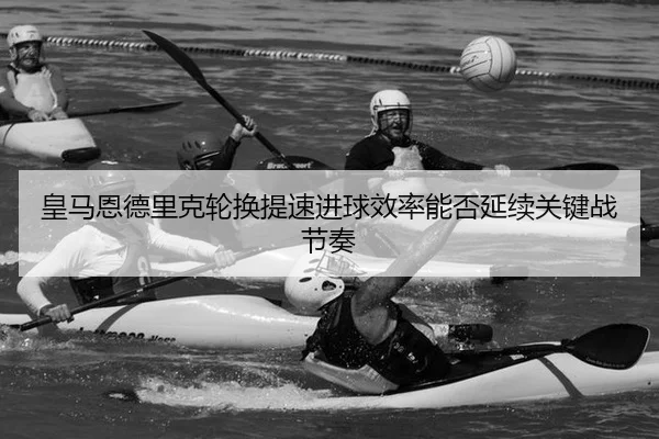 皇马恩德里克轮换提速进球效率能否延续关键战节奏